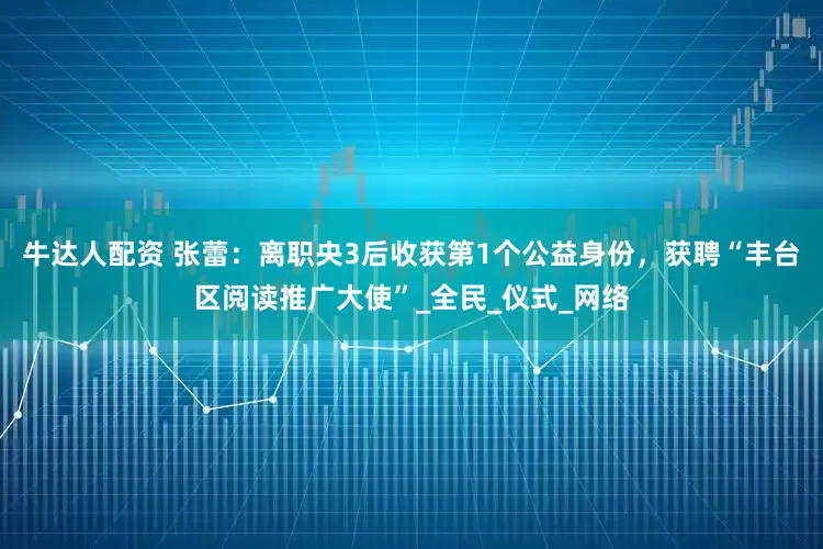 牛达人配资 张蕾：离职央3后收获第1个公益身份，获聘“丰台区阅读推广大使”_全民_仪式_网络