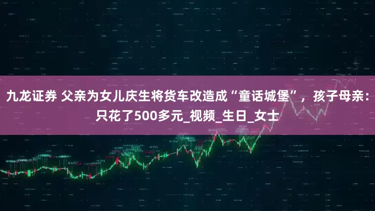 九龙证券 父亲为女儿庆生将货车改造成“童话城堡”，孩子母亲：只花了500多元_视频_生日_女士