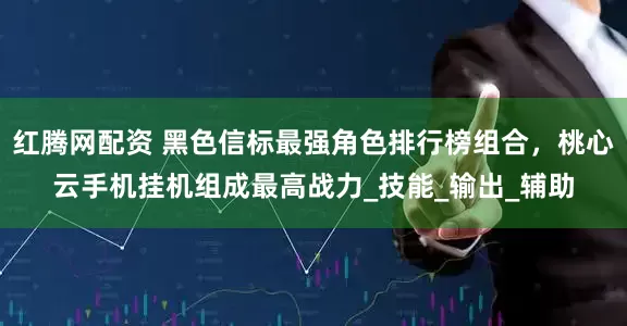 红腾网配资 黑色信标最强角色排行榜组合，桃心云手机挂机组成最高战力_技能_输出_辅助