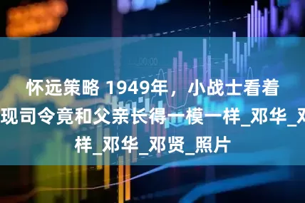 怀远策略 1949年，小战士看着捷报，发现司令竟和父亲长得一模一样_邓华_邓贤_照片