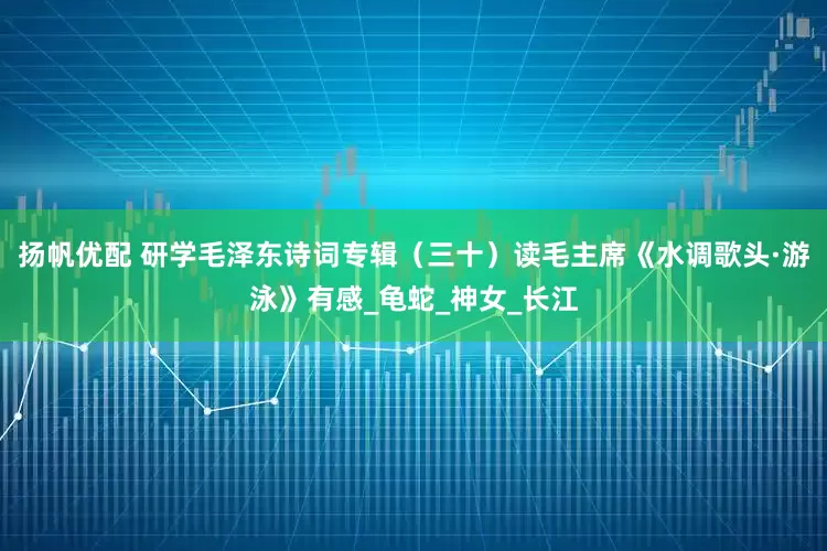 扬帆优配 研学毛泽东诗词专辑（三十）读毛主席《水调歌头·游泳》有感_龟蛇_神女_长江