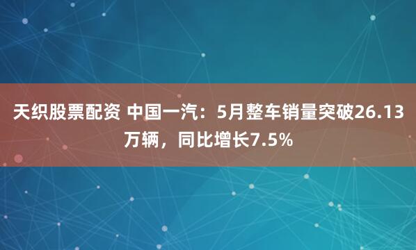 天织股票配资 中国一汽：5月整车销量突破26.13万辆，同比增长7.5%