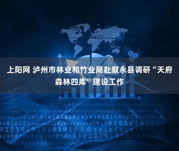 上阳网 泸州市林业和竹业局赴叙永县调研“天府森林四库”建设工作