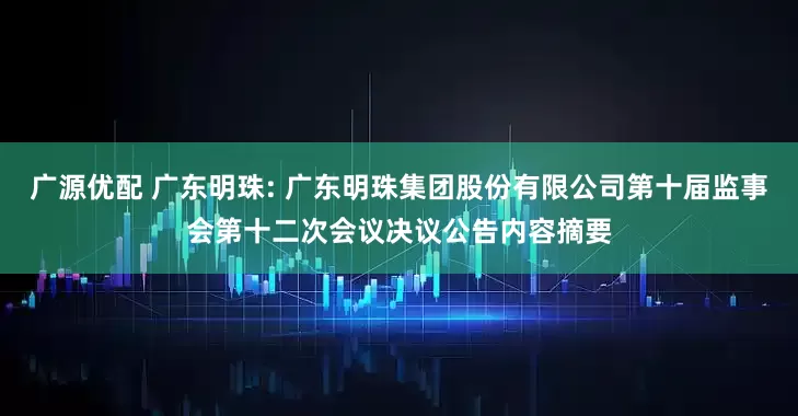 广源优配 广东明珠: 广东明珠集团股份有限公司第十届监事会第十二次会议决议公告内容摘要