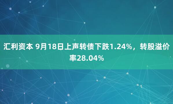 汇利资本 9月18日上声转债下跌1.24%，转股溢价率28.04%