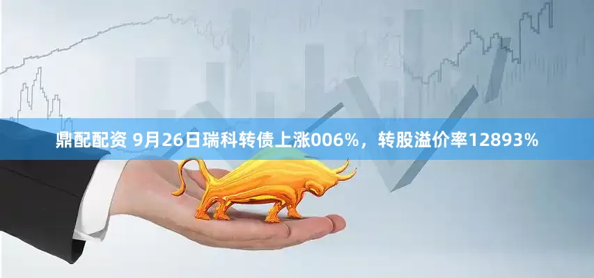 鼎配配资 9月26日瑞科转债上涨006%，转股溢价率12893%