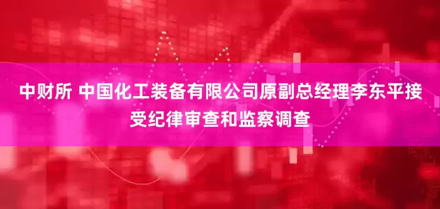中财所 中国化工装备有限公司原副总经理李东平接受纪律审查和监察调查