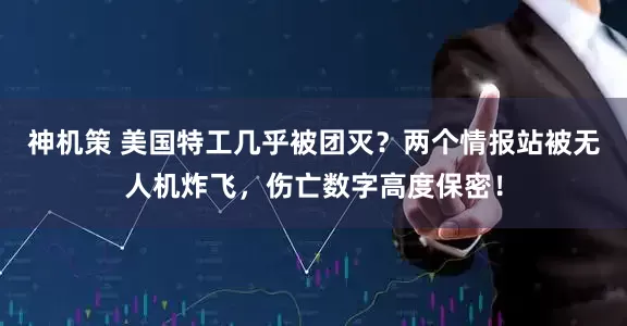 神机策 美国特工几乎被团灭？两个情报站被无人机炸飞，伤亡数字高度保密！
