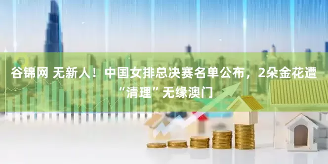 谷锦网 无新人！中国女排总决赛名单公布，2朵金花遭“清理”无缘澳门